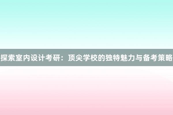 探索室内设计考研：顶尖学校的独特魅力与备考策略